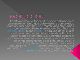 PRODUCCIÓN:Transformación del tabaco El curado del tabaco es una operación lenta que debe vigilarse con cuidado para obtener hojas de color, marchitamiento y grado de sequedad bien determinados. Se utilizan tres métodos (aire, humo y calor), cada uno de los cuales aporta a la hoja un aroma característico. El tabaco recién curado es amargo, y el destinado a fabricar cigarrillos casi siempre se seca, enfría y rehidrata antes de almacenarlo durante dos o tres años. De este modo la hoja fermenta y se vuelve más suave y oscura. En la imagen, una máquina controlada por ordenador o computadora transporta rollos de tabaco en una fábrica de Carolina del Norte.