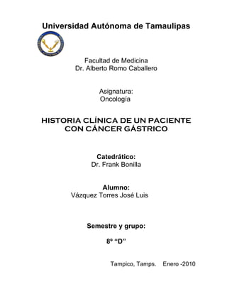 Universidad Autónoma de Tamaulipas



          Facultad de Medicina
       Dr. Alberto Romo Caballero


              Asignatura:
              Oncología


HISTORIA CLÍNICA DE UN PACIENTE
     CON CÁNCER GÁSTRICO


             Catedrático:
            Dr. Frank Bonilla


               Alumno:
      Vázquez Torres José Luis



          Semestre y grupo:

                 8º “D”


                  Tampico, Tamps.   Enero -2010
 