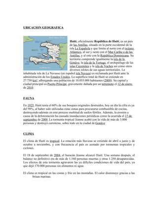 UBICACION GEOGRAFICA



                                      Haití, oficialmente República de Haití, es un país
                                      de las Antillas, situado en la parte occidental de la
                                      isla La Española y que limita al norte con el océano
                                      Atlántico, al sur y oeste con el Mar Caribe o de las
                                      Antillas, y al este con la República Dominicana. Su
                                      territorio comprende igualmente la isla de la
                                      Gonâve, la isla de la Tortuga, el archipiélago de las
                                      islas Cayemites y la isla de Vaches así como otros
                                      diversos islotes de sus aguas territoriales. La
inhabitada isla de La Navasse (en español isla Navaza) es reclamada por Haití ante la
administración de los Estados Unidos. La superficie total de Haití se extiende en
27.750 km², albergando una población de 10.033.000 habitantes (2009). Su capital y
ciudad principal es Puerto Príncipe, gravemente dañada por un terremoto el 12 de enero
de 2010.


FAUNA

En 1925, Haití tenía el 60% de sus bosques originales destruidos, hoy en día la cifra es ya
del 98%, al haber sido utilizadas estas zonas para procurarse combustible de cocina,
destruyendo además en este proceso multitud de suelos fértiles. Además, la erosión a
causa de la deforestación ha causado inundaciones periódicas como la ocurrida el 17 de
septiembre de 2004. La tormenta tropical Jeanne acabó con la vida de más de 3.000
personas y destruyó carreteras, sobre todo en la ciudad de Gonäve


CLIMA

El clima de Haití es tropical. La estación más lluviosa se extiende de abril a junio y de
octubre a noviembre, y con frecuencia el país es azotado por tormentas tropicales y
ciclones.

El 18 de septiembre de 2004, el huracán Jeanne alcanzó Haití. Una semana después, el
balance no definitivo era de más de 1.160 personas muertas y otras 1.250 desaparecidas.
Los efectos de esta tormenta agravaron las ya difíciles condiciones de vida del país, ya
que dejó 170.000 personas sin alimentos ni agua.

El clima es tropical en las costas y frío en las montañas. El calor disminuye gracias a las
       brisas marinas.
 