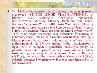 W 1532 roku miasto zostało stolicą wolnego państwa stanowego (STATUS MINOR VLADISLAVIENSIS), w którego skład wchodziły Czyżowice, Karkoszki, Krostoszowice, Marusze, Obszary, Podbucze oraz Turza, Radlin   i   Skrzyszów.W 1810-1811 roku Wodzisław był areną powstania chłopskiego, na czele którego stanął Józef Bienia, sołtys z Jedłownika. Miasta nie ominęły klęski żywiołowe. W 1822 roku pożar pochłonął całą drewnianą zabudowę w centralnej części miasta, w 1847-48 roku ludność prze żyła klęskę powszechnego głodu połączonego z tyfusem, gdzie śmierć poniosło ok. 25-30% ogólnej liczby mieszkańców, a lipcu 1948 r. huragan i gradobicie zniszczyły plony na polach. Wiek XIX przejawia się powstawaniem wielu ośrodków gospodarczych jak kopalnia Anna w Pszowie (1832 r.), zakłady źródeł siarczanach w Zawadzie (1805 r.), zakłady gipsowe i wapienne w Pszowie oraz huta szkła w Marklowicach.   