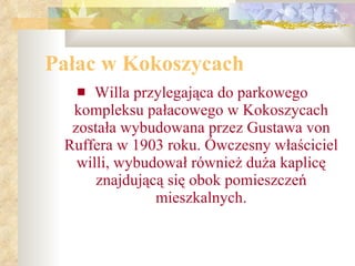 Pałac w Kokoszycach Willa przylegająca do parkowego kompleksu pałacowego w Kokoszycach została wybudowana przez Gustawa von Ruffera w 1903 roku. Ówczesny właściciel willi, wybudował również duża kaplicę znajdującą się obok pomieszczeń mieszkalnych. 