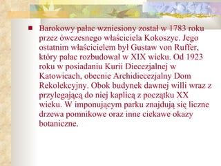 Barokowy pałac wzniesiony został w 1783 roku przez ówczesnego właściciela Kokoszyc. Jego ostatnim właścicielem był Gustaw von Ruffer, który pałac rozbudował w XIX wieku. Od 1923 roku w posiadaniu Kurii Diecezjalnej w Katowicach, obecnie Archidiecezjalny Dom Rekolekcyjny. Obok budynek dawnej willi wraz z przylegającą do niej kaplicą z początku XX wieku. W imponującym parku znajdują się liczne drzewa pomnikowe oraz inne ciekawe okazy botaniczne. 