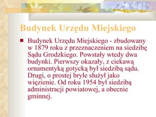 Budynek Urzędu Miejskiego Budynek Urzędu Miejskiego - zbudowany w 1879 roku z przeznaczeniem na siedzibę Sądu Grodzkiego. Powstały wtedy dwa budynki. Pierwszy okazały, z ciekawą ornamentyką gotycką był siedzibą sądu. Drugi, o prostej bryle służył jako więzienie. Od roku 1954 był siedzibą administracji powiatowej, a obecnie gminnej. 