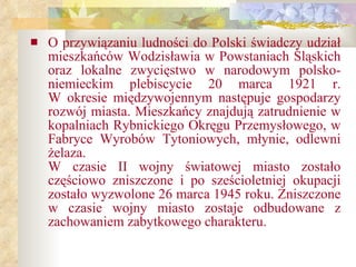 O przywiązaniu ludności do Polski świadczy udział mieszkańców Wodzisławia w Powstaniach Śląskich oraz lokalne zwycięstwo w narodowym polsko-niemieckim plebiscycie 20 marca 1921 r. W okresie międzywojennym następuje gospodarzy rozwój miasta. Mieszkańcy znajdują zatrudnienie w kopalniach Rybnickiego Okręgu Przemysłowego, w Fabryce Wyrobów Tytoniowych, młynie, odlewni żelaza. W czasie II wojny światowej miasto zostało częściowo zniszczone i po sześcioletniej okupacji zostało wyzwolone 26 marca 1945 roku. Zniszczone w czasie wojny miasto zostaje odbudowane z zachowaniem zabytkowego charakteru.   