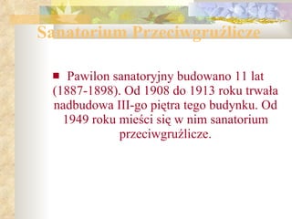 Sanatorium Przeciwgruźlicze Pawilon sanatoryjny budowano 11 lat (1887-1898). Od 1908 do 1913 roku trwała nadbudowa III-go piętra tego budynku. Od 1949 roku mieści się w nim sanatorium przeciwgruźlicze. 