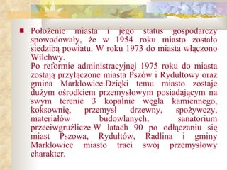 Położenie miasta i jego status gospodarczy spowodowały, że w 1954 roku miasto zostało siedzibą powiatu. W roku 1973 do miasta włączono Wilchwy. Po reformie administracyjnej 1975 roku do miasta zostają przyłączone miasta Pszów i Rydułtowy oraz gmina   Marklowice.Dzięki temu miasto zostaje dużym ośrodkiem przemysłowym posiadającym na swym terenie 3 kopalnie węgla kamiennego, koksownię,   przemysł   drzewny ,  spożywczy,   materiałów   budowlanych ,  sanatorium   przeciwgruźlicze.W latach 90 po odłączaniu się miast Pszowa, Rydułtów, Radlina i gminy Marklowice miasto traci swój przemysłowy charakter.   