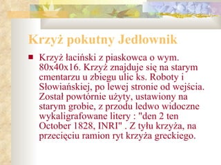Krzyż pokutny Jedłownik Krzyż łaciński z piaskowca o wym. 80x40x16. Krzyż znajduje się na starym cmentarzu u zbiegu ulic ks. Roboty i Słowiańskiej, po lewej stronie od wejścia. Został powtórnie użyty, ustawiony na starym grobie, z przodu ledwo widoczne wykaligrafowane litery : "den 2 ten October 1828, INRI" . Z tyłu krzyża, na przecięciu ramion ryt krzyża greckiego. 