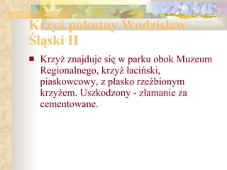 Krzyż pokutny Wodzisław  Śląski II Krzyż znajduje się w parku obok Muzeum Regionalnego, krzyż łaciński, piaskowcowy, z płasko rzeźbionym krzyżem. Uszkodzony - złamanie za cementowane. 