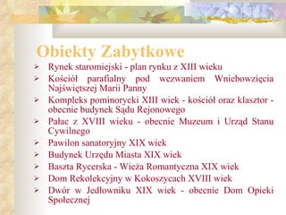 Obiekty Zabytkowe Rynek staromiejski - plan rynku z XIII wieku  Kościół parafialny pod wezwaniem Wniebowzięcia Najświętszej Marii Panny  Kompleks pominorycki XIII wiek - kościół oraz klasztor - obecnie budynek Sądu Rejonowego  Pałac z XVIII wieku - obecnie Muzeum i Urząd Stanu Cywilnego  Pawilon sanatoryjny XIX wiek  Budynek Urzędu Miasta XIX wiek  Baszta Rycerska - Wieża Romantyczna XIX wiek  Dom Rekolekcyjny w Kokoszycach XVIII wiek  Dwór w Jedłowniku XIX wiek - obecnie Dom Opieki   Społecznej 