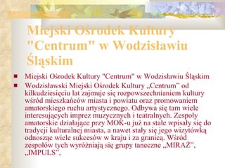 Miejski O ś rodek Kultury "Centrum" w Wodzis ł awiu  Ś l ą skim Miejski Ośrodek Kultury "Centrum" w Wodzisławiu Śląskim Wodzisławski Miejski Ośrodek Kultury „Centrum” od kilkudziesięciu lat zajmuje się rozpowszechnianiem kultury wśród mieszkańców miasta i powiatu oraz promowaniem amatorskiego ruchu artystycznego. Odbywa się tam wiele interesujących imprez muzycznych i teatralnych. Zespoły amatorskie działające przy MOK-u już na stałe wpisały się do tradycji kulturalnej miasta, a nawet stały się jego wizytówką odnosząc wiele sukcesów w kraju i za granicą. Wśród zespołów tych wyróżniają się grupy taneczne „MIRAŻ”, „IMPULS”, 