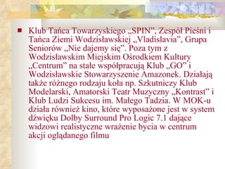 Klub Tańca Towarzyskiego „SPIN”, Zespół Pieśni i Tańca Ziemi Wodzisławskiej „Vladislavia”, Grupa Seniorów „Nie dajemy się”. Poza tym z Wodzisławskim Miejskim Ośrodkiem Kultury „Centrum” na stałe współpracują Klub „GO” i Wodzisławskie Stowarzyszenie Amazonek. Działają także różnego rodzaju koła np. Szkutniczy Klub Modelarski, Amatorski Teatr Muzyczny „Kontrast” i Klub Ludzi Sukcesu im. Małego Tadzia. W MOK-u działa również kino, które wyposażone jest w system dźwięku Dolby Surround Pro Logic 7.1 dające widzowi realistyczne wrażenie bycia w centrum akcji oglądanego filmu 