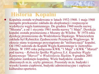 Historia  Kopalni Kopalnia została wybudowana w latach 1952-1960. 1 maja 1960 nastąpiło przekazanie zakładu do eksploatacji i rozpoczęcie wydobycia węgla kamiennego. Do grudnia 1960 nosiła nazwę "Mszana", a od 1 stycznia 1961 nosiła nazwę "1 Maja". Dyrekcja kopalni została przeniesiona z Mszany do Wilchw. W 1974 roku dyrekcję przeniesiono do Wodzisławia Śląskiego. Właścicielem zakładu był Rybnickie Zjednoczenie Przemysłu Węglowego. W okresie stanu wojennego przystąpiono do "militaryzacji" kopalni. Od 1982 należała do Kopalń Węgla Kamiennego w Jastrzębiu-Zdroju. W 1995 roku połączono KWK "1 Maja" z KWK " Marcel" pod nazwą –  Rybnicka Spółka Węglowa S.A. Kopalnia Węgla Kamiennego "Marcel" w Wodzisławiu Śląskim . 9 grudnia 2001 oficjalnie zamknięto kopalnię. Wiele budynków zostało zburzonych m.in. szyby górnicze. Pozostały m.in. budynki i wysoki komin ciepłowni, budynki administracyjne i zaplecze kulturalno-sportowe.   