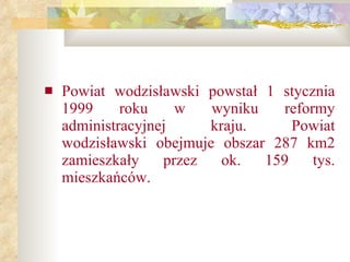 Powiat wodzisławski powstał 1 stycznia 1999 roku w wyniku reformy administracyjnej   kraju.   Powiat wodzisławski obejmuje obszar 287 km2 zamieszkały przez ok. 159 tys. mieszkańców. 