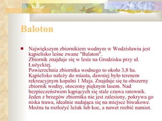 Baloton Największym zbiornikiem wodnym w Wodzisławiu jest kąpielisko leśne zwane "Balaton".  Zbiornik znajduje się w lesie na Grodzisku przy ul. Łużyckiej.  Powierzchnia zbiornika wodnego to około 3,8 ha. Kąpielisko należy do miasta, dawniej było terenem rekreacyjnym kopalni 1 Maja. Znajduje się tu obszerny zbiornik wodny, otoczony pięknym lasem. Nad bezpieczeństwem kąpiących się stale czuwa ratownik. Jeden z brzegów zbiornika nie jest zalesiony, pokrywa go niska trawa, idealnie nadająca się na miejsce biwakowe. Można tu rozłożyć leżak lub koc, a nawet rozbić namiot.   