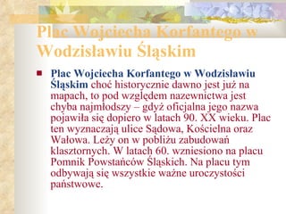 Plac Wojciecha Korfantego w Wodzisławiu Śląskim Plac Wojciecha Korfantego w Wodzisławiu Śląskim  choć historycznie dawno jest już na mapach, to pod względem nazewnictwa jest chyba najmłodszy – gdyż oficjalna jego nazwa pojawiła się dopiero w latach 90. XX wieku. Plac ten wyznaczają ulice Sądowa, Kościelna oraz Wałowa. Leży on w pobliżu zabudowań klasztornych. W latach 60. wzniesiono na placu Pomnik Powstańców Śląskich. Na placu tym odbywają się wszystkie ważne uroczystości państwowe. 