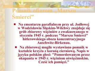 Pomnik ofiarom „Marszu Śmierci” Na cmentarzu parafialnym przy ul. Jodłowej w Wodzisławiu Śląskim-Wilchwy znajduje się grób zbiorowy więźniów z ewakuowanego w styczniu 1945 r. podczas "Marszu Śmierci" hitlerowskiego obozu koncentracyjnego Auschwitz-Birkenau. Na zbiorowej mogile wystawiono pomnik w kształcie krzyża z koroną cierniową. Napis w języku polskim głosi: "Pomordowanym przez okupanta w 1945 r. więźniom oświęcimskim. Cześć ich pamięci." 