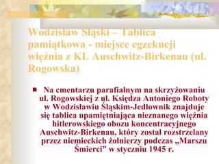 Wodzisław Śląski – Tablica pamiątkowa - miejsce egzekucji więźnia z KL Auschwitz-Birkenau (ul. Rogowska) Na cmentarzu parafialnym na skrzyżowaniu ul. Rogowskiej z ul. Księdza Antoniego Roboty w Wodzisławiu Śląskim-Jedłownik znajduje się tablica upamiętniająca nieznanego więźnia hitlerowskiego obozu koncentracyjnego Auschwitz-Birkenau, który został rozstrzelany przez niemieckich żołnierzy podczas „Marszu Śmierci” w styczniu 1945 r. 