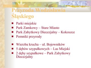Przyroda Wodzisławia Śląskiego Parki miejskie  Park Zamkowy – Stare Miasto  Park Zabytkowy Diecezjalny – Kokoszce Pomniki przyrody Wierzba krucha – ul. Bojowników  5 dębów szypułkowych – Las Miejski  2 dęby szypułkowe – Park Zabytkowy Diecezjalny 