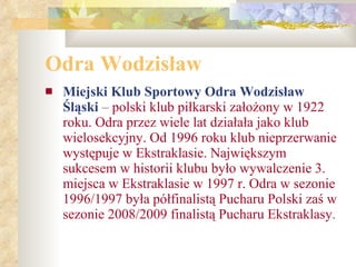 Odra Wodzisław Miejski Klub Sportowy Odra Wodzisław Śląski  –  polski klub piłkarski założony w 1922 roku. Odra przez wiele lat działała jako klub wielosekcyjny. Od 1996 roku klub nieprzerwanie występuje w Ekstraklasie. Największym sukcesem w historii klubu było wywalczenie 3. miejsca w Ekstraklasie w 1997 r. Odra w sezonie 1996/1997 była półfinalistą Pucharu Polski zaś w sezonie 2008/2009 finalistą Pucharu Ekstraklasy . 