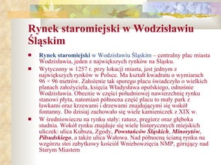 Rynek staromiejski w Wodzisławiu Śląskim Rynek staromiejski  w Wodzisławiu Śląskim  – centralny plac miasta Wodzisławia, jeden z największych rynków na Śląsku. Wytyczony w 1257 r. przy lokacji miasta, jest jednym z największych rynków w Polsce. Ma kształt kwadratu o wymiarach 96 × 96 metrów. Założenie tak sporego placu świadczyło o wielkich planach założyciela, księcia Władysława opolskiego, odnośnie Wodzisławia. Obecnie w części południowej nawierzchnię rynku stanowi płyta, natomiast północna część placu to mały park z ławkami oraz krzewami i drzewami znajdującymi się wokół fontanny. Do dzisiaj zachowało się wiele kamieniczek z XIX w. W średniowieczu na rynku stały: ratusz, pręgierz oraz głęboka studnia. Wokół rynku znajduje się wiele historycznych miejskich uliczek: ulica Kubsza, Zgody,  Powstańców Śląskich ,  Minorytów ,  Piłsudskiego , a także ulica Wałowa. Nad północną ścianą rynku na wzgórzu stoi zabytkowy kościół Wniebowzięcia NMP, górujący nad Starym Miastem 