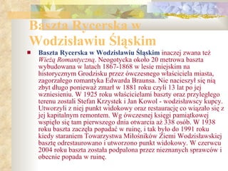 Baszta Rycerska w Wodzisławiu Śląskim Baszta Rycerska w Wodzisławiu Śląskim  inaczej zwana też  Wieżą Romantyczną . Neogotycka około 20 metrowa baszta wybudowana w latach 1867-1868 w lesie miejskim na historycznym Grodzisku przez ówczesnego właściciela miasta, zagorzałego romantyka Edwarda Braunsa. Nie nacieszył się nią zbyt długo ponieważ zmarł w 1881 roku czyli 13 lat po jej wzniesieniu. W 1925 roku właścicielami baszty oraz przyległego terenu zostali Stefan Krzystek i Jan Kowol - wodzisławscy kupcy. Utworzyli z niej punkt widokowy oraz restaurację co wiązało się z jej kapitalnym remontem. Wg ówczesnej księgi pamiątkowej wspięło się tam pierwszego dnia otwarcia aż 338 osób. W 1938 roku baszta zaczęła popadać w ruinę, i tak było do 1991 roku kiedy staraniem Towarzystwa Miłośników Ziemi Wodzisławskiej basztę odrestaurowano i utworzono punkt widokowy. W czerwcu 2004 roku baszta została podpalona przez nieznanych sprawców i obecnie popada w ruinę. 