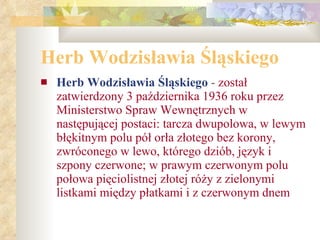 Herb Wodzisławia Śląskiego Herb Wodzisławia Śląskiego  -  został zatwierdzony 3 października 1936 roku przez Ministerstwo Spraw Wewnętrznych w następującej postaci: tarcza dwupolowa, w lewym błękitnym polu pół orła złotego bez korony, zwróconego w lewo, którego dziób, język i szpony czerwone; w prawym czerwonym polu połowa pięciolistnej złotej róży z zielonymi listkami między płatkami i z czerwonym dnem 