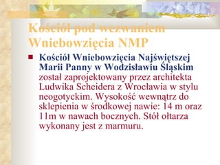 Kościół pod wezwaniem Wniebowzięcia NMP   Kościół Wniebowzięcia Najświętszej Marii Panny w Wodzisławiu Śląskim   został zaprojektowany przez architekta Ludwika Scheidera z Wrocławia w stylu neogotyckim. Wysokość wewnątrz do sklepienia w środkowej nawie: 14 m oraz 11m w nawach bocznych. Stół ołtarza wykonany jest z marmuru. 