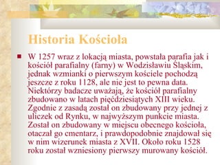 Historia Kościoła W 1257 wraz z lokacją miasta, powstała parafia jak i kościół parafialny (farny) w Wodzisławiu Śląskim, jednak wzmianki o pierwszym kościele pochodzą jeszcze z roku 1128, ale nie jest to pewna data. Niektórzy badacze uważają, że kościół parafialny zbudowano w latach pięćdziesiątych XIII wieku. Zgodnie z zasadą został on zbudowany przy jednej z uliczek od Rynku, w najwyższym punkcie miasta. Został on zbudowany w miejscu obecnego kościoła, otaczał go cmentarz, i prawdopodobnie znajdował się w nim wizerunek miasta z XVII. Około roku 1528 roku został wzniesiony pierwszy murowany kościół.  