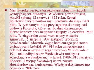 Miał wysoką wieżę, z barokowym hełmem w trzech kondygnacjach otwartym. W wyniku pożaru miasta, kościół spłonął 12 czerwca 1822 roku. Został gruntownie wyremontowany i przetrwał do maja 1909 roku. W tym samym roku przystąpiono do pracy nad budowlą Kościoła, który jest do dnia dzisiejszego. Pierwsze pracy przy budowie nastąpiły 26 czerwca 1909 roku. W ciągu roku został wzniesiony w stanie surowym. 15 sierpnia 1909 nastąpiło uroczyste poświecenie i włożenie węgla kamiennego pod nowo wybudowany kościół. W 1916 roku umieszczono z czterech stron na wieży zegar tarczowy.W listopadzie 1911 roku odbyła się w Wodzisławiu uroczysta konsekracja wybudowanej w latach 1909-1910 świątyni. Podczas II Wojny Światowej wieża została zbombardowana i zniszczona. Wieżę zrekonstruowano dopiero w 2002roku. 