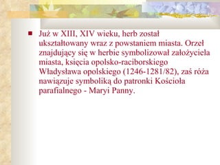 Już w XIII, XIV wieku, herb został ukształtowany wraz z powstaniem miasta. Orzeł znajdujący się w herbie symbolizował założyciela miasta, księcia opolsko-raciborskiego Władysława opolskiego (1246-1281/82), zaś róża nawiązuje symboliką do patronki Kościoła parafialnego - Maryi Panny. 