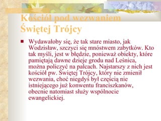 Kościół pod wezwaniem Świętej Trójcy Wydawałoby się, że tak stare miasto, jak Wodzisław, szczyci się mnóstwem zabytków. Kto tak myśli, jest w błędzie, ponieważ obiekty, które pamiętają dawne dzieje grodu nad Leśnica, można policzyć na palcach. Najstarszy z nich jest kościół pw. Świętej Trójcy, który nie zmienił wezwania, choć niegdyś był częścią nie istniejącego już konwentu franciszkanów, obecnie natomiast służy wspólnocie ewangelickiej. 