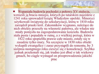 Wspaniała budowla pochodzi z połowy XV stulecia, wznieśli ją bracia mniejsi, których po tatarskim najeździe z 1241 roku sprowadził książę Władysław opolski. Minoryci użytkowali świątynię do sekularyzacji, którą w 1810 roku zarządził pruski król. Zakonników wygnano, należące do nich obiekty przeszły na własność państwa, ale władze nie miały pomysłu na zagospodarowanie kościoła. Budowla stała pusta i popadała w ruinę, a z wielkiej pożogi, która w 1822 roku spopieliła prawie całe miasto, ostały się w zasadzie tylko mury. Na szczęście w 1830 roku obiekt wykupili ewangelicy i zaraz przystąpili do remontu, by 3 sierpnia następnego roku cieszyć się z konsekracji. Szybko jednak przekonali się, jak trudno jest dbać o tak wiekowy gmach, bo ciągle wymagał on przeprowadzenia jakichś prac 