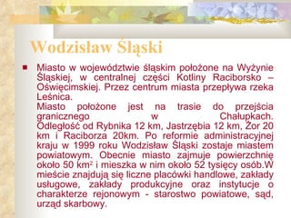 Wodzisław Śląski Miasto w województwie śląskim położone na Wyżynie Śląskiej, w centralnej części Kotliny Raciborsko – Oświęcimskiej. Przez centrum miasta przepływa rzeka Leśnica. Miasto położone jest na trasie do przejścia granicznego w Chałupkach. Odległość od Rybnika 12 km, Jastrzębia 12 km, Żor 20 km i Raciborza 20km. Po reformie administracyjnej kraju w 1999 roku Wodzisław Śląski zostaje miastem powiatowym. Obecnie miasto zajmuje powierzchnię około 50 km 2  i mieszka w nim około 52 tysięcy osób.W mieście znajdują się liczne placówki handlowe, zakłady usługowe, zakłady produkcyjne oraz instytucje o charakterze rejonowym - starostwo powiatowe, sąd, urząd skarbowy. 