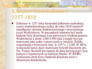 Klasztor franciszkanów 1257-1810 Założony w 1257 roku nieopodal północno-zachodniej części wodzisławskiego rynku, do roku 1810 stanowił nieodłączny element średniowiecznego i nowożytnego życia Wodzisławia. W początkach istnienia być może budynki były drewniane a po pierwszym wielkim pożarze Wodzisławia ( około 1280-1290 roku ) mogły być już murowane jako jedne z pierwszych w mieście. Źródła wspominają o konwencie min. w 1257 r. i 1340. W  XV w. wzniesiono nowy duży murowany kościół klasztorny pw. Św. Trójcy. Kościół ten istnieje do dnia dzisiejszego i jest jednym z najstarszych na Górnym Śląsku. W  XVII w. wzniesiono obok nowy budynek klasztoru wraz z obszernym dziedzińcem. 