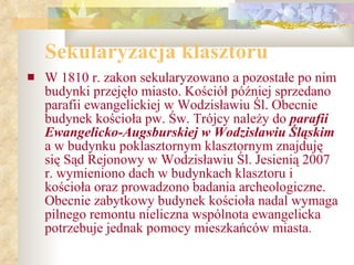 Sekularyzacja klasztoru W 1810 r. zakon sekularyzowano a pozostałe po nim budynki przejęło miasto. Kościół później sprzedano parafii ewangelickiej w Wodzisławiu Śl. Obecnie budynek kościoła pw. Św. Trójcy należy do  parafii Ewangelicko-Augsburskiej w Wodzisławiu Śląskim  a w budynku poklasztornym klasztornym znajduję się Sąd Rejonowy w Wodzisławiu Śl. Jesienią 2007 r. wymieniono dach w budynkach klasztoru i kościoła oraz prowadzono badania archeologiczne. Obecnie zabytkowy budynek kościoła nadal wymaga pilnego remontu nieliczna wspólnota ewangelicka potrzebuje jednak pomocy mieszkańców miasta . 