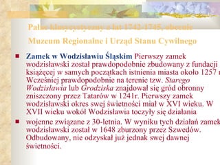 Pałac klasycystyczny z lat 1742-1745, obecnie Muzeum Regionalne i Urząd Stanu Cywilnego   Zamek w Wodzisławiu Śląskim  Pierwszy zamek wodzisławski został prawdopodobnie zbudowany z fundacji książęcej w samych początkach istnienia miasta około 1257 r. Wcześniej prawdopodobnie na terenie tzw.  Starego Wodzisławia  lub  Grodziska  znajdował się gród obronny zniszczony przez Tatarów w 1241r. Pierwszy zamek wodzisławski okres swej świetności miał w XVI wieku. W XVII wieku wokół Wodzisławia toczyły się działania  wojenne związane z 30-letnia. W wyniku tych działań zamek wodzisławski został w 1648 zburzony przez Szwedów. Odbudowany, nie odzyskał już jednak swej dawnej świetności.   