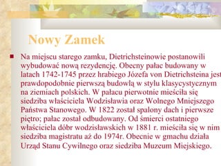 Nowy Zamek Na miejscu starego zamku, Dietrichsteinowie postanowili wybudować nową rezydencję. Obecny pałac budowany w latach 1742-1745 przez hrabiego Józefa von Dietrichsteina jest prawdopodobnie pierwszą budowlą w stylu klasycystycznym na ziemiach polskich. W pałacu pierwotnie mieściła się siedziba właściciela Wodzisławia oraz Wolnego Mniejszego Państwa Stanowego. W 1822 został spalony dach i pierwsze piętro; pałac został odbudowany. Od śmierci ostatniego właściciela dóbr wodzisławskich w 1881 r. mieściła się w nim siedziba magistratu aż do 1974r. Obecnie w gmachu działa Urząd Stanu Cywilnego oraz siedziba Muzeum Miejskiego .   