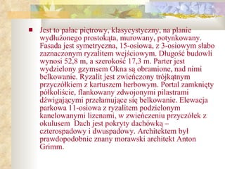 Jest to pałac piętrowy, klasycystyczny, na planie wydłużonego prostokąta, murowany, potynkowany. Fasada jest symetryczna, 15-osiowa, z 3-osiowym słabo zaznaczonym ryzalitem wejściowym. Długość budowli wynosi 52,8 m, a szerokość 17,3 m. Parter jest wydzielony gzymsem Okna są obramione, nad nimi belkowanie. Ryzalit jest zwieńczony trójkątnym przyczółkiem z kartuszem herbowym. Portal zamknięty półkoliście, flankowany zdwojonymi pilastrami dźwigającymi przełamujące się belkowanie. Elewacja parkowa 11-osiowa z ryzalitem podzielonym kanelowanymi lizenami, w zwieńczeniu przyczółek z okulusem  Dach jest pokryty dachówką – czterospadowy i dwuspadowy. Architektem był prawdopodobnie znany morawski architekt Anton Grimm.   