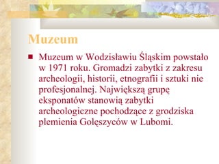 Muzeum   Muzeum w Wodzisławiu Śląskim powstało w 1971 roku. Gromadzi zabytki z zakresu archeologii, historii, etnografii i sztuki nie   profesjonalnej. Największą grupę eksponatów stanowią zabytki archeologiczne pochodzące z grodziska plemienia Golęszyców w Lubomi.   