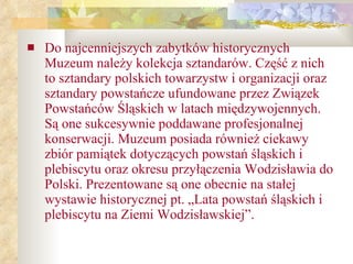 Do najcenniejszych zabytków historycznych Muzeum należy kolekcja sztandarów. Część z nich to sztandary polskich towarzystw i organizacji oraz sztandary powstańcze ufundowane przez Związek Powstańców Śląskich w latach międzywojennych. Są one sukcesywnie poddawane profesjonalnej konserwacji. Muzeum posiada również ciekawy zbiór pamiątek dotyczących powstań śląskich i plebiscytu oraz okresu przyłączenia Wodzisławia do Polski. Prezentowane są one obecnie na stałej wystawie historycznej pt. „Lata powstań śląskich i plebiscytu na Ziemi Wodzisławskiej”.  