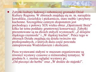 Zabytki kultury ludowej i robotniczej gromadzi Dział Kultury Regionu. W zbiorach znajdują się m. in. narzędzia kowalskie, ciesielskie i piekarnicze, stare meble i przybory kuchenne. Szczególnie cennym eksponatem jest pochodzący z połowy XIX wieku obraz „Opatrzność Boża” kilka lat temu poddany gruntownej konserwacji. Zabytki prezentowane są na dwóch stałych wystawach: „Z dziejów śląskiego rzemiosła” i „W śląskiej kuchni”. Prócz tego w zbiorach Działu znajdują się dzieła twórców nie   profesjonalnych, z których duża część powstała zainspirowana Wodzisławiem i okolicami. Poza wystawami stałymi w muzeum organizowane są również wystawy czasowe o różnorodnej tematyce. W grudniu b. r. można oglądać wystawy pt.:  „Od pieczęci do herbu” oraz „W drodze do stajenki”. 