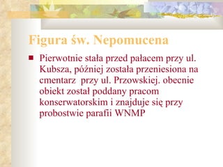 Figura św. Nepomucena Pierwotnie stała przed pałacem przy ul. Kubsza, później została przeniesiona na cmentarz  przy ul. Przowskiej. obecnie obiekt został poddany pracom konserwatorskim i znajduje się przy probostwie parafii WNMP  