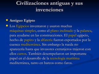 Civilizaciones antiguas y sus invenciones Antiguo Egipto  Los  Egipcios  inventaron y usaron muchas  máquinas simples , como el  plano inclinado  y la  palanca , para ayudarse en las construcciones. El  papel  egipcio, hecho de  papiro  y la  alfarería  fueron exportados por la cuenca  mediterránea . Sin embargo la rueda no aparecería hasta que invasores extranjeros trajeron con ellos  carros . También desempeñaron un importante papel en el desarrollo de la  tecnología marítima  mediterránea, tanto en barcos como faros. 