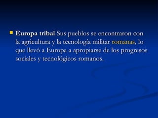 Europa tribal  Sus pueblos se encontraron con la agricultura y la tecnología militar  romanas , lo que llevó a Europa a apropiarse de los progresos sociales y tecnológicos romanos. 