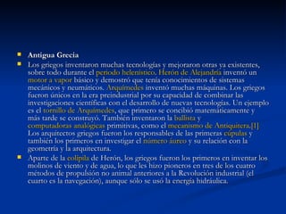 Antigua Grecia  Los griegos inventaron muchas tecnologías y mejoraron otras ya existentes, sobre todo durante el  periodo helenístico .  Herón  de Alejandría  inventó un  motor a vapor  básico y demostró que tenía conocimientos de sistemas mecánicos y neumáticos.  Arquímedes  inventó muchas máquinas. Los griegos fueron únicos en la era preindustrial por su capacidad de combinar las investigaciones científicas con el desarrollo de nuevas tecnologías. Un ejemplo es el  tornillo de Arquímedes , que primero se concibió matemáticamente y más tarde se construyó. También inventaron la  ballista  y  computadoras analógicas  primitivas, como el  mecanismo de  Antiquitera . [1]  Los arquitectos griegos fueron los responsables de las primeras  cúpulas  y también los primeros en investigar el  número áureo  y su relación con la geometría y la arquitectura. Aparte de la  eolípila  de Herón, los griegos fueron los primeros en inventar los molinos de viento y de agua, lo que les hizo pioneros en tres de los cuatro métodos de propulsión no animal anteriores a la Revolución industrial (el cuarto es la navegación), aunque sólo se usó la energía hidráulica. 