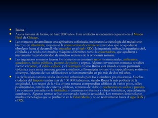 Roma      Azada romana de hierro, de hace 2000 años. Este artefacto se encuentra expuesto en el  Museo  Field  de  Chicago . Los romanos desarrollaron una agricultura sofisticada, mejoraron la tecnología del trabajo con hierro y de  albañilería , mejoraron la  construcción de carreteras  (métodos que no quedaron obsoletos hasta el desarrollo del  macadán  en el  siglo XIX ), la ingeniería militar, la ingeniería civil, el hilado y el tejido con muchas máquinas diferentes como la  cosechadora , que ayudaron a incrementar la productividad de muchos sectores de la economía romana. Los ingenieros romanos fueron los primeros en construir  arcos  monumentales,  anfiteatros ,  acueductos ,  baños públicos ,  puentes de piedra  y criptas. Algunas invenciones romanas notables fueron el  códice , el  vidrio soplado  y el  hormigón . Como Roma está situada en una península volcánica cuya arena contiene granos cristalinos, el hormigón romano fue especialmente resistente al tiempo. Algunas de sus edificaciones se han mantenido en pie más de dos mil años. La civilización romana estaba altamente urbanizada para los estándares pre-modernos. Muchas ciudades del  Imperio  tenían más de 100 000 habitantes, siendo Roma la más poblada de la antigüedad. Los rasgos de la vida urbana romana comprendían edificios de varios pisos, calles pavimentadas, retretes de cisterna públicos, ventanas de vídrio y  calefacción en suelos y paredes . Los romanos entendieron la  hidráulica  y construyeron fuentes y obras hidráulicas, especialmente acueductos. Algunas termas se han conservado hasta la actualidad. Los romanos desarrollaron muchas tecnologías que se perdieron en la  Edad Media  y no se reinventaron hasta el  siglo XIX  y el  XX . 