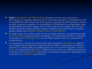 India  La  Civilización del Valle del Indo , situada en un área rica en recursos es relevante por su temprana aplicación de las tecnologías sanitaria y de planificación civil. Las ciudades del valle tienen unos de los primeros ejemplos de baños públicos, cloacas cerradas y graneros comunales. La universidad de Takshashila fue un importante lugar de aprendizaje del mundo antiguo. Fue el centro educativo de eruditos de toda Asia, muchos estudiantes griegos, persas y chinos estudiaron allí, entre los que se cuentan grandes figuras como  Kautilya ,  Panini ,  Jivaka  y  Vishnu   Sharma . La India antigua fue también puntera en la tecnología marítima—un panel encontrado en  Mohenjodaro , muestra una nave navegando. La construcción de barcos se describe con detalle en el  Yukti   Kalpa   Taru , un texto Indio antiguo sobre la construcción de embarcaciones. La arquitectura y técnicas de construcción indias, llamadas ' Vaastu   Shastra ', sugieren una comprensión profunda de la ingeniería de materiales, la hidrología y los servicios sanitarios. La cultura india fue también pionera en el uso de tintes vegetales, como el  índigo  y los procedentes del  cinabrio . Muchos de estos tintes se emplearon en pinturas y esculturas. El uso de  perfumes  demuestra conocimientos químicos, especialmente de los procesos de  destilación  y purificación. 