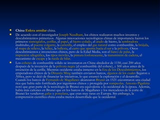 China  Esfera armilar  china. De acuerdo con el investigador  Joseph  Needham , los chinos realizaron muchos inventos y descubrimientos primerizos. Algunas innovaciones tecnológicas chinas de importancia fueron los primeros  sismógrafos ,  cerillas , el  papel , el  hierro colado , el  arado  de hierro, la  sembradora  multitubo, el  puente colgante , la  carretilla , el empleo del  gas natural  como combustible, la  brújula , el  mapa de relieve , la  hélice , la  ballesta , el  carro que apunta hacia el sur  y la  pólvora . Otros descubrimientos e invenciones chinos, pero de la Edad Media, son el  barco de palas , la  impresión xilográfica , los  tipos móviles , la  pintura fosforescente , la  transmisión de cadena , el mecanismo de  escape  y la  rueda de hilar . Los  cohetes  de combustible sólido se inventaron en China alrededor de 1150, casi 200 años después de la invención de la  pólvora negra  (el combustible del cohete), y 500 años antes de la invención de la cerilla. Mientras occidente estaba inmerso en la  Era de los Descubrimientos , los emperadores chinos de la  Dinastía  Ming  también enviaron barcos,  algunos de los cuales  llegaron a África, pero se dejó de financiar las iniciativas, lo que estancó la exploración y el desarrollo. Cuando los barcos de  Fernando de Magallanes  alcanzaron  Brunéi  en 1521 encontraron una ciudad rica que había sido fortificada por ingenieros chinos y protegida por  rompeolas .  Antonio  Pigafetta  notó que gran parte de la tecnología de Brunei era equivalente a la occidental de la época. Además, había más cañones en Brunei que en los barcos de Magallanes y los mercaderes de la corte de Brunei les vendieron  gafas  y  porcelana , que eran muy raras en Europa. Sin embargo, la comprensión científica china estaba menos desarrollada que la occidental. 