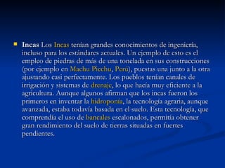 Incas  Los  Incas  tenían grandes conocimientos de ingeniería, incluso para los estándares actuales. Un ejemplo de esto es el empleo de piedras de más de una tonelada en sus construcciones (por ejemplo en  Machu   Picchu ,  Perú ), puestas una junto a la otra ajustando casi perfectamente. Los pueblos tenían canales de irrigación y sistemas de  drenaje , lo que hacía muy eficiente a la agricultura. Aunque algunos afirman que los incas fueron los primeros en inventar la  hidroponía , la tecnología agraria, aunque avanzada, estaba todavía basada en el suelo. Esta tecnología, que comprendía el uso de  bancales  escalonados, permitía obtener gran rendimiento del suelo de tierras situadas en fuertes pendientes. 