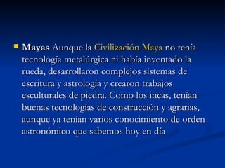Mayas  Aunque la  Civilización Maya  no tenía tecnología metalúrgica ni había inventado la rueda, desarrollaron complejos sistemas de escritura y astrología y crearon trabajos esculturales de piedra. Como los incas, tenían buenas tecnologías de construcción y agrarias, aunque ya tenían varios conocimiento de orden astronómico que sabemos hoy en día 